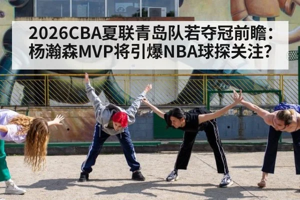2026CBA夏联青岛队若夺冠前瞻：杨瀚森MVP将引爆NBA球探关注？