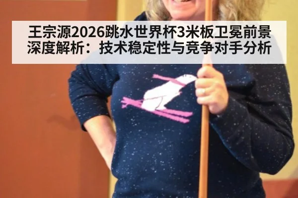 王宗源2026跳水世界杯3米板卫冕前景深度解析:技术稳定性与竞争对手分析