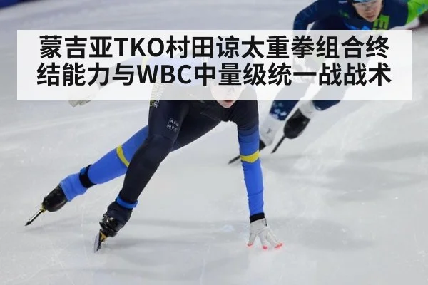 蒙吉亚TKO村田谅太重拳组合终结能力与WBC中量级统一战战术
